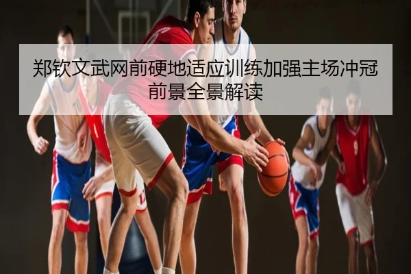 郑钦文武网前硬地适应训练加强主场冲冠前景全景解读